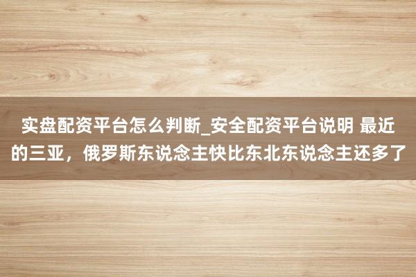 实盘配资平台怎么判断_安全配资平台说明 最近的三亚，俄罗斯东说念主快比东北东说念主还多了