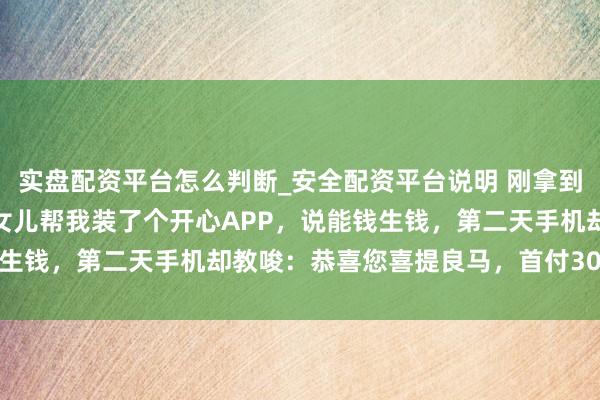 实盘配资平台怎么判断_安全配资平台说明 刚拿到100万拆迁款，方法员女儿帮我装了个开心APP，说能钱生钱，第二天手机却教唆：恭喜您喜提良马，首付30万已扣款