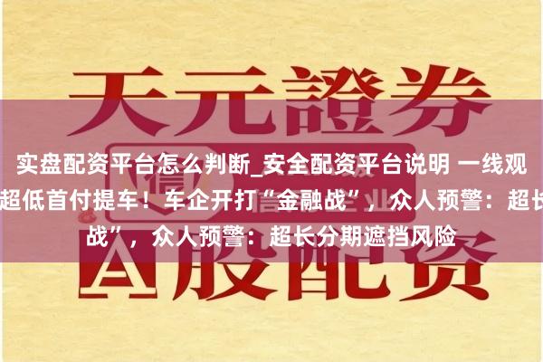 实盘配资平台怎么判断_安全配资平台说明 一线观测 | 7年低息、超低首付提车！车企开打“金融战”，众人预警：超长分期遮挡风险